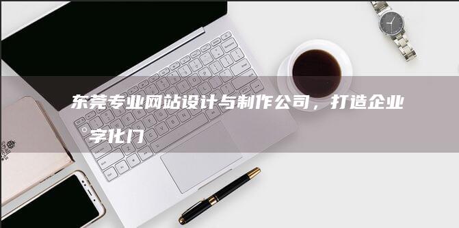 东莞专业网站设计与制作公司，打造企业数字化门户首选